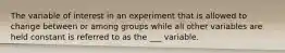 The variable of interest in an experiment that is allowed to change between or among groups while all other variables are held constant is referred to as the ___ variable.