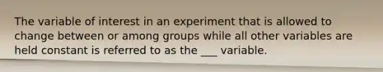 The variable of interest in an experiment that is allowed to change between or among groups while all other variables are held constant is referred to as the ___ variable.