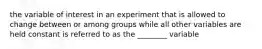 the variable of interest in an experiment that is allowed to change between or among groups while all other variables are held constant is referred to as the ________ variable