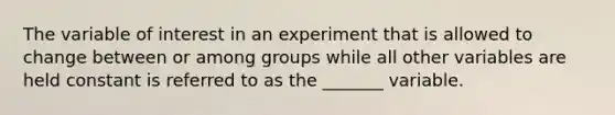 The variable of interest in an experiment that is allowed to change between or among groups while all other variables are held constant is referred to as the _______ variable.