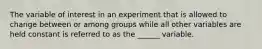 The variable of interest in an experiment that is allowed to change between or among groups while all other variables are held constant is referred to as the ______ variable.