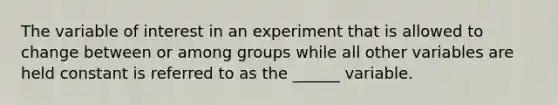 The variable of interest in an experiment that is allowed to change between or among groups while all other variables are held constant is referred to as the ______ variable.