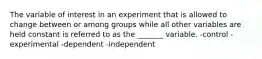 The variable of interest in an experiment that is allowed to change between or among groups while all other variables are held constant is referred to as the _______ variable. -control -experimental -dependent -independent