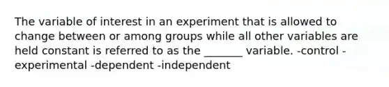 The variable of interest in an experiment that is allowed to change between or among groups while all other variables are held constant is referred to as the _______ variable. -control -experimental -dependent -independent