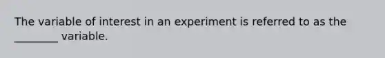 The variable of interest in an experiment is referred to as the ________ variable.