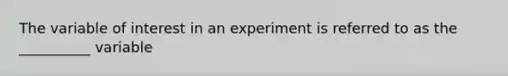 The variable of interest in an experiment is referred to as the __________ variable