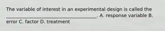 The variable of interest in an experimental design is called the _______________________________________. A. response variable B. error C. factor D. treatment