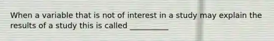 When a variable that is not of interest in a study may explain the results of a study this is called __________