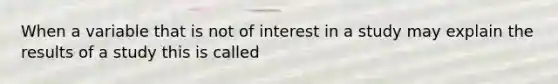 When a variable that is not of interest in a study may explain the results of a study this is called