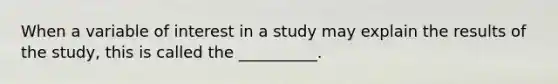 When a variable of interest in a study may explain the results of the study, this is called the __________.