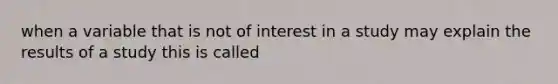 when a variable that is not of interest in a study may explain the results of a study this is called