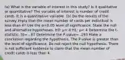 ​(a) What is the variable of interest in this​ study? Is it qualitative or​ quantitative? The variable of interest is number of credit cards. It is a quantitative variable. ​(b) Do the results of the survey imply that the mean number of cards per individual is less than 4​? Use the α=0.05 level of significance. State the null and alternative hypotheses. H0​: μ= 4 H1​: μ< 4 Determine the​ t-statistic. t0= -.87 Determine the​ P-value= .193 Make a conclusion regarding the hypothesis. The​ P-value is greater than the level of significance. Do not reject the null hypothesis. There is not sufficient evidence to claim that the mean number of credit cards is less than 4.