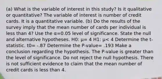 ​(a) What is the variable of interest in this​ study? Is it qualitative or​ quantitative? The variable of interest is number of credit cards. It is a quantitative variable. ​(b) Do the results of the survey imply that the mean number of cards per individual is less than 4​? Use the α=0.05 level of significance. State the null and alternative hypotheses. H0​: μ= 4 H1​: μ< 4 Determine the​ t-statistic. t0= -.87 Determine the​ P-value= .193 Make a conclusion regarding the hypothesis. The​ P-value is greater than the level of significance. Do not reject the null hypothesis. There is not sufficient evidence to claim that the mean number of credit cards is less than 4.