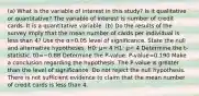 (a) What is the variable of interest in this​ study? Is it qualitative or​ quantitative? The variable of interest is number of credit cards. It is a quantitative variable. ​(b) Do the results of the survey imply that the mean number of cards per individual is less than 4​? Use the α=0.05 level of significance. State the null and alternative hypotheses. H0​: μ= 4 H1​: μ< 4 Determine the​ t-statistic. t0=−0.88 Determine the​ P-value. ​P-value=0.190 Make a conclusion regarding the hypothesis. The​ P-value is greater than the level of significance. Do not reject the null hypothesis. There is not sufficient evidence to claim that the mean number of credit cards is less than 4.