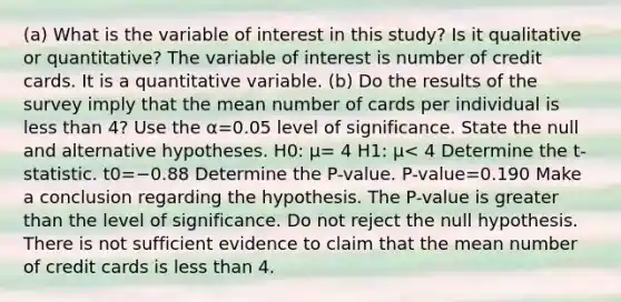 (a) What is the variable of interest in this​ study? Is it qualitative or​ quantitative? The variable of interest is number of credit cards. It is a quantitative variable. ​(b) Do the results of the survey imply that the mean number of cards per individual is less than 4​? Use the α=0.05 level of significance. State the null and alternative hypotheses. H0​: μ= 4 H1​: μ< 4 Determine the​ t-statistic. t0=−0.88 Determine the​ P-value. ​P-value=0.190 Make a conclusion regarding the hypothesis. The​ P-value is greater than the level of significance. Do not reject the null hypothesis. There is not sufficient evidence to claim that the mean number of credit cards is less than 4.