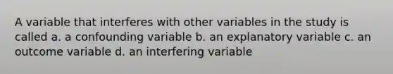 A variable that interferes with other variables in the study is called a. a confounding variable b. an explanatory variable c. an outcome variable d. an interfering variable