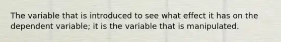 The variable that is introduced to see what effect it has on the dependent variable; it is the variable that is manipulated.