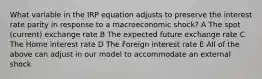 What variable in the IRP equation adjusts to preserve the interest rate parity in response to a macroeconomic shock? A The spot (current) exchange rate B The expected future exchange rate C The Home interest rate D The Foreign interest rate E All of the above can adjust in our model to accommodate an external shock