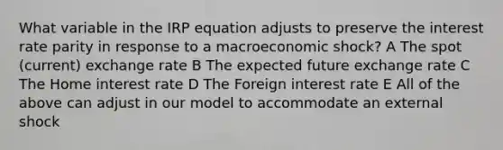 What variable in the IRP equation adjusts to preserve the interest rate parity in response to a macroeconomic shock? A The spot (current) exchange rate B The expected future exchange rate C The Home interest rate D The Foreign interest rate E All of the above can adjust in our model to accommodate an external shock