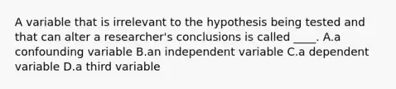 A variable that is irrelevant to the hypothesis being tested and that can alter a researcher's conclusions is called ____. A.a confounding variable B.an independent variable C.a dependent variable D.a third variable