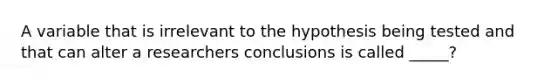 A variable that is irrelevant to the hypothesis being tested and that can alter a researchers conclusions is called _____?