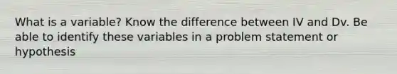 What is a variable? Know the difference between IV and Dv. Be able to identify these variables in a problem statement or hypothesis