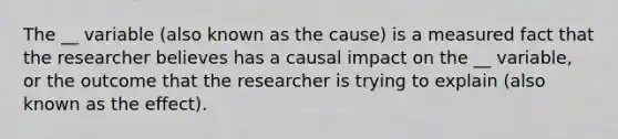 The __ variable (also known as the cause) is a measured fact that the researcher believes has a causal impact on the __ variable, or the outcome that the researcher is trying to explain (also known as the effect).