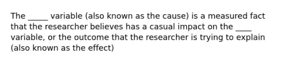 The _____ variable (also known as the cause) is a measured fact that the researcher believes has a casual impact on the ____ variable, or the outcome that the researcher is trying to explain (also known as the effect)