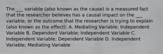 The ___ variable (also known as the cause) is a measured fact that the researcher believes has a causal impact on the ___ variable, or the outcome that the researcher is trying to explain (also known as the effect). A. Mediating Variable; Independent Variable B. Dependent Variable; Independent Variable C. Independent Variable; Dependent Variable D. Independent Variable; Mediating Variable