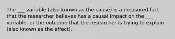 The ___ variable (also known as the cause) is a measured fact that the researcher believes has a causal impact on the ___ variable, or the outcome that the researcher is trying to explain (also known as the effect).