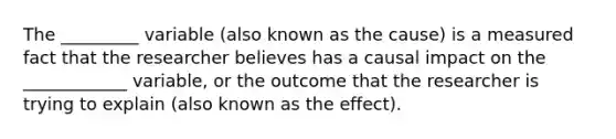 The _________ variable (also known as the cause) is a measured fact that the researcher believes has a causal impact on the ____________ variable, or the outcome that the researcher is trying to explain (also known as the effect).