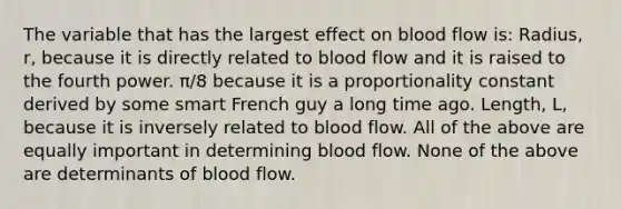 The variable that has the largest effect on blood flow is: Radius, r, because it is directly related to blood flow and it is raised to the fourth power. π/8 because it is a proportionality constant derived by some smart French guy a long time ago. Length, L, because it is inversely related to blood flow. All of the above are equally important in determining blood flow. None of the above are determinants of blood flow.