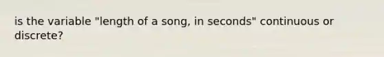 is the variable "length of a song, in seconds" continuous or discrete?