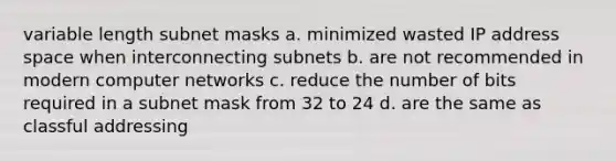 variable length subnet masks a. minimized wasted IP address space when interconnecting subnets b. are not recommended in modern computer networks c. reduce the number of bits required in a subnet mask from 32 to 24 d. are the same as classful addressing