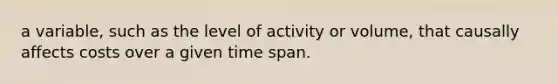 a variable, such as the level of activity or volume, that causally affects costs over a given time span.