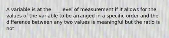 A variable is at the ___ level of measurement if it allows for the values of the variable to be arranged in a specific order and the difference between any two values is meaningful but the ratio is not