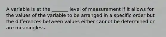 A variable is at the​ _______ level of measurement if it allows for the values of the variable to be arranged in a specific order but the differences between values either cannot be determined or are meaningless.