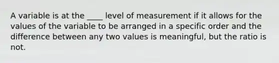 A variable is at the ____ level of measurement if it allows for the values of the variable to be arranged in a specific order and the difference between any two values is meaningful, but the ratio is not.