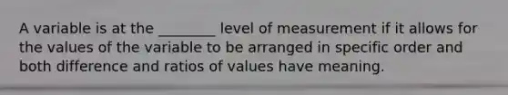 A variable is at the ________ level of measurement if it allows for the values of the variable to be arranged in specific order and both difference and ratios of values have meaning.