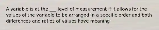 A variable is at the ___ level of measurement if it allows for the values of the variable to be arranged in a specific order and both differences and ratios of values have meaning