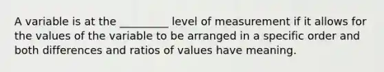 A variable is at the _________ level of measurement if it allows for the values of the variable to be arranged in a specific order and both differences and ratios of values have meaning.