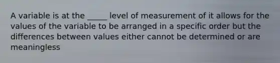 A variable is at the _____ level of measurement of it allows for the values of the variable to be arranged in a specific order but the differences between values either cannot be determined or are meaningless