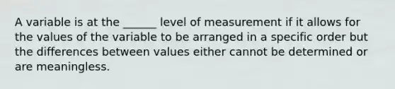 A variable is at the ______ level of measurement if it allows for the values of the variable to be arranged in a specific order but the differences between values either cannot be determined or are meaningless.