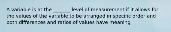 A variable is at the _______ level of measurement if it allows for the values of the variable to be arranged in specific order and both differences and ratios of values have meaning