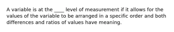 A variable is at the ____ level of measurement if it allows for the values of the variable to be arranged in a specific order and both differences and ratios of values have meaning.