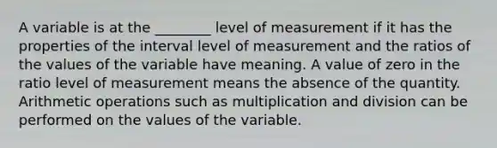 A variable is at the ________ level of measurement if it has the properties of the interval level of measurement and the ratios of the values of the variable have meaning. A value of zero in the ratio level of measurement means the absence of the quantity. Arithmetic operations such as multiplication and division can be performed on the values of the variable.