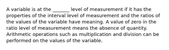 A variable is at the _______ level of measurement if it has the properties of the interval level of measurement and the ratios of the values of the variable have meaning. A value of zero in the ratio level of measurement means the absence of quantity. Arithmetic operations such as multiplication and division can be performed on the values of the variable.