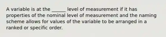 A variable is at the ______ level of measurement if it has properties of the nominal level of measurement and the naming scheme allows for values of the variable to be arranged in a ranked or specific order.