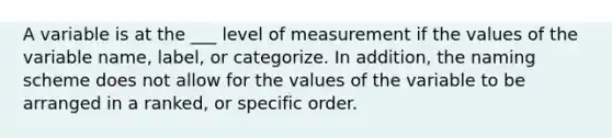 A variable is at the ___ level of measurement if the values of the variable name, label, or categorize. In addition, the naming scheme does not allow for the values of the variable to be arranged in a ranked, or specific order.