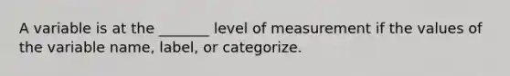 A variable is at the​ _______ level of measurement if the values of the variable​ name, label, or categorize.